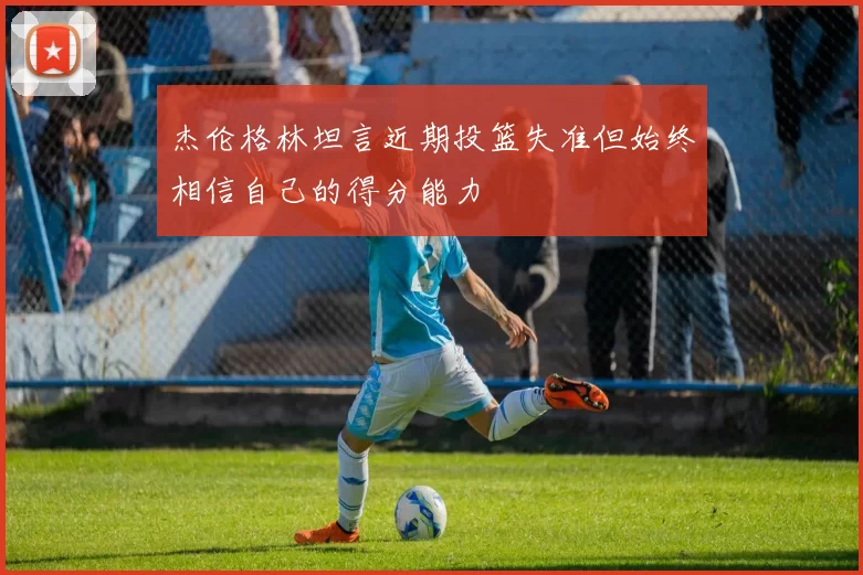 杰伦格林坦言近期投篮失准但始终相信自己的得分能力