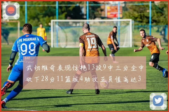 武切维奇表现惊艳13投9中三分全中砍下28分11篮板4助攻正负值高达35