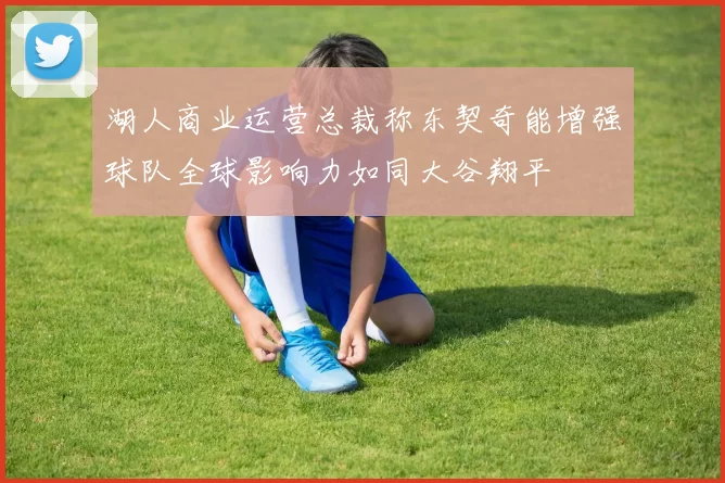 湖人商业运营总裁称东契奇能增强球队全球影响力如同大谷翔平