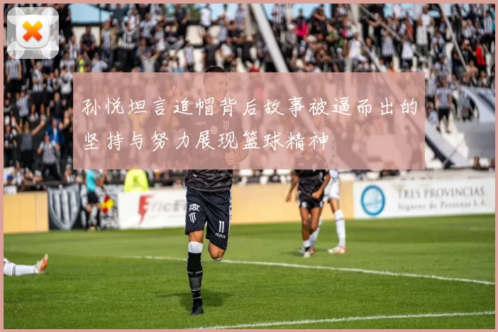 孙悦坦言追帽背后故事被逼而出的坚持与努力展现篮球精神