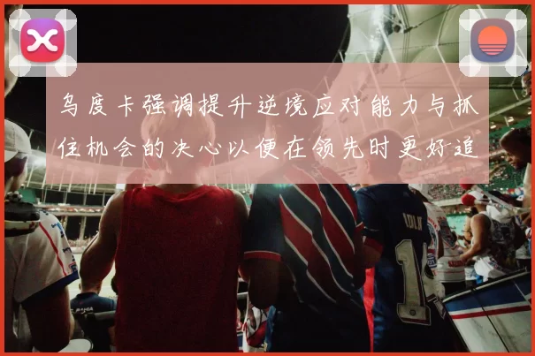 乌度卡强调提升逆境应对能力与抓住机会的决心以便在领先时更好追击对手