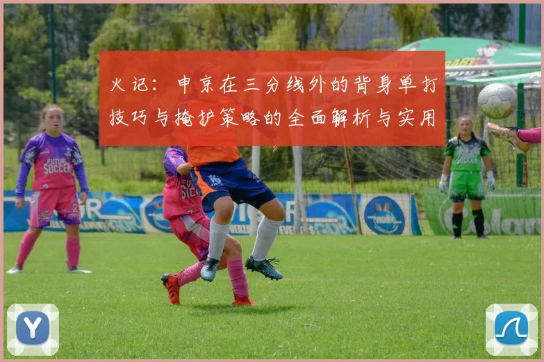 火记：申京在三分线外的背身单打技巧与掩护策略的全面解析与实用指南