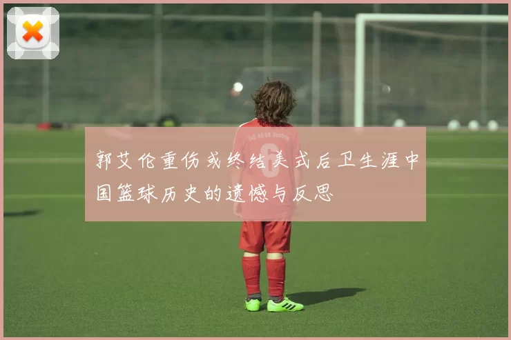 郭艾伦重伤或终结美式后卫生涯中国篮球历史的遗憾与反思