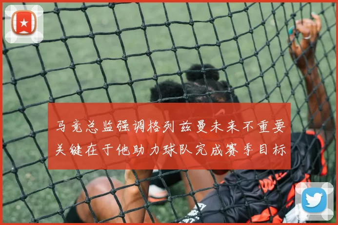 马竞总监强调格列兹曼未来不重要关键在于他助力球队完成赛季目标
