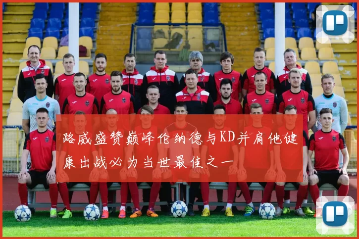 路威盛赞巅峰伦纳德与KD并肩他健康出战必为当世最佳之一