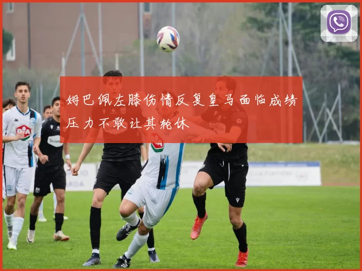 姆巴佩左膝伤情反复皇马面临成绩压力不敢让其轮休