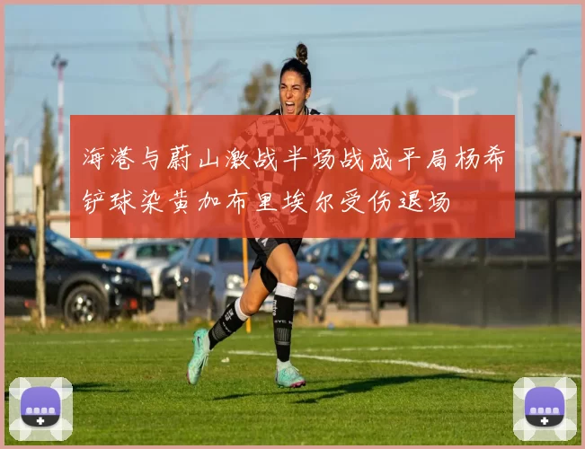海港与蔚山激战半场战成平局杨希铲球染黄加布里埃尔受伤退场