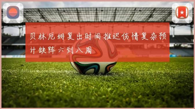 贝林厄姆复出时间推迟伤情复杂预计缺阵六到八周