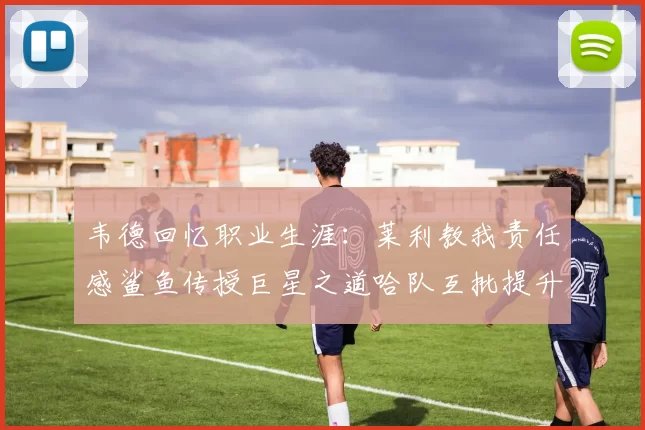 韦德回忆职业生涯：莱利教我责任感鲨鱼传授巨星之道哈队互批提升自我