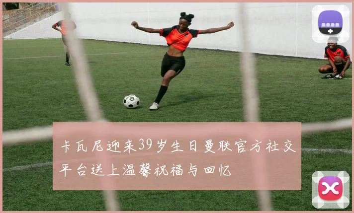 卡瓦尼迎来39岁生日曼联官方社交平台送上温馨祝福与回忆