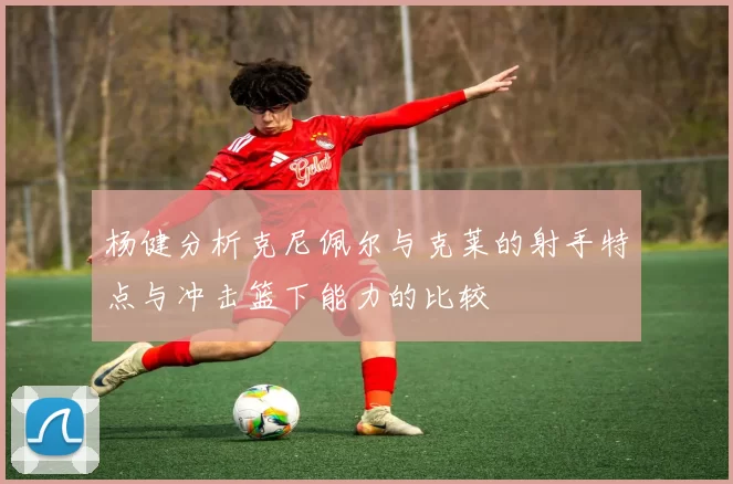 杨健分析克尼佩尔与克莱的射手特点与冲击篮下能力的比较