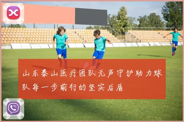 山东泰山医疗团队无声守护助力球队每一步前行的坚实后盾