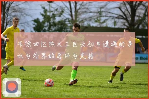 韦德回忆热火三巨头初年遭遇的争议与外界的恶评与支持