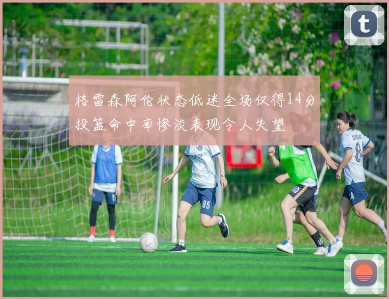 格雷森阿伦状态低迷全场仅得14分投篮命中率惨淡表现令人失望